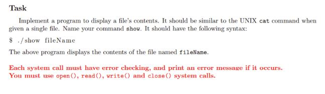 Task Implement a program to display a files contents. It should be similar to the UNIX cat command when given a single file. Name your command show. It should have the following syntax: Show fileName The above program displays the contents of the file named fileName. Each system call must have error checking, and print an error message if it occurs. You must use open , read), write and close) system calls.