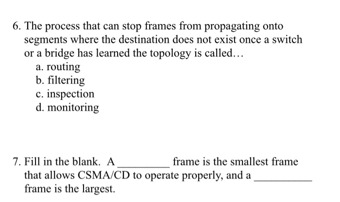 6. The process that can stop frames from propagating onto segments where the destination does not exist once a switch or a bridge has learned the topology is called a. routing b. filtering c. inspection d. monitoring 7. Fill in the blank. A frame is the smallest frame that allows CSMA/CD to operate properly, and a frame is the largest.