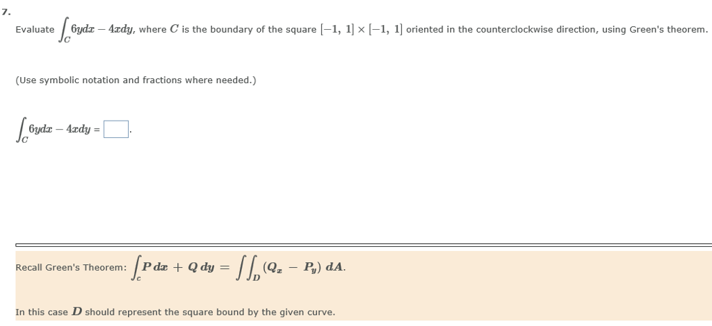 7. Evaluate Gz Azdy, where C is the boundary of the square -1, 1] x 1-1, 1] oriented in the counterclockwise direction, using Greens theorem. (Use symbolic notation and fractions where needed.) Recall Greens Theorem: P dar Qdy(Q.-P) dA. In this case D should represent the square bound by the given curve