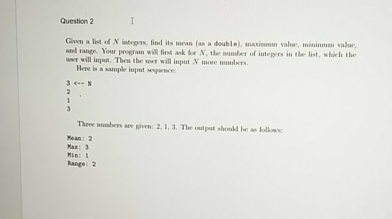 Question 2 Given a list of N integers, find its mean (as a double), maximum value, minim value, and range. Your program will