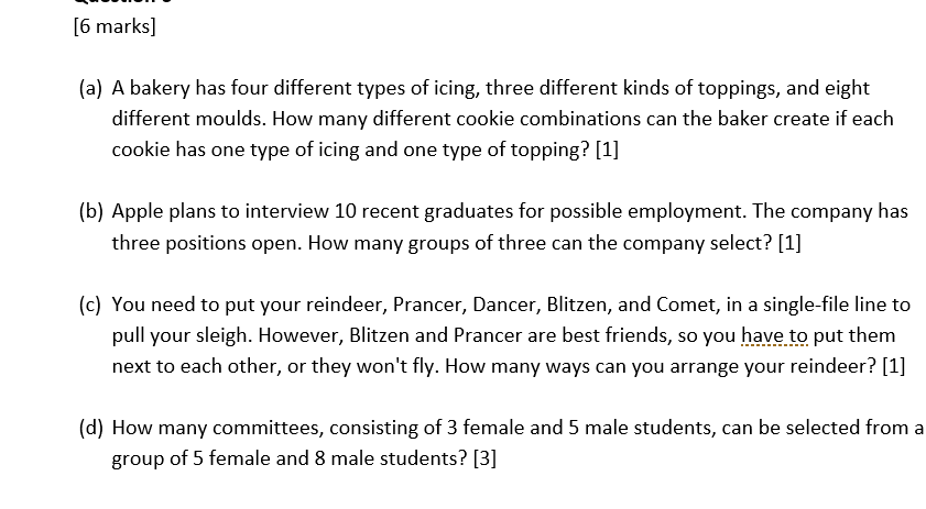 6 marks (a) A bakery has four different types of icing, three different kinds of toppings, and eight different moulds. How many different cookie combinations can the baker create if each cookie has one type of icing and one type of topping? [1] (b) Apple plans to interview 10 recent graduates for possible employment. The company has three positions open. How many groups of three can the company select? [1] (c) You need to put your reindeer, Prancer, Dancer, Blitzen, and Comet, in a single-file line to pull your sleigh. However, Blitzen and Prancer are best friends, so you have to put them next to each other, or they wont fly. How many ways can you arrange your reindeer? [1] (d) How many committees, consisting of 3 female and 5 male students, can be selected from a group of 5 female and 8 male students? [3]