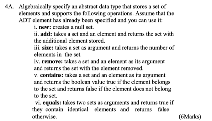 Algebraically specify an abstract data type that stores a set of elements and supports the following operations. Assume that the ADT element has already been specified and you can use it 4A. i. new: creates a null set ii. add: takes a set and an element and returns the set with the additional element stored. iii. size: takes a set as argument and returns the number of elements in the set. iv. remove: takes a set and an element as its argument and returns the set with the element removed v. contains: takes a set and an element as its argument and returns the boolean value true if the element belongs to the set and returns false if the element does not belong to the set vi. equals: takes two sets as arguments and returns true if they contain identical elements and returns false otherwise. (6Marks)