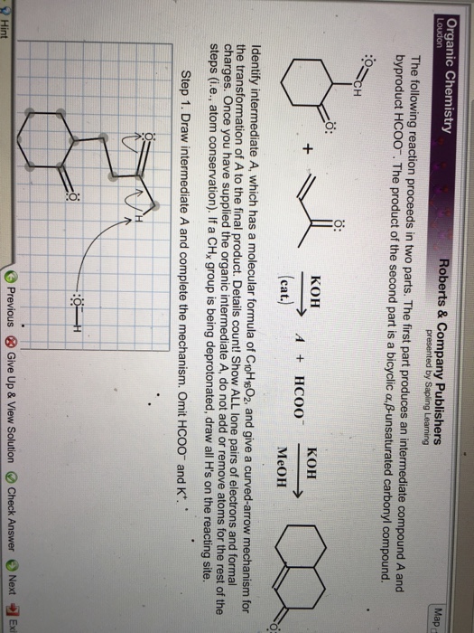 Roberts & Company Publishers presented by Sapling Learning Organic Chemistry The following reaction proceeds in two parts. The first part produces an intermediate compound A and byproduct HC00, The product of the second part is a bicyclic α.Bunsaturated carbonyl compound. o: KOH KOH cat. MeOH Identify intermediate A, which has a molecular formula of CoH602, and give a curved-arrow mechanism for the transformation of A to the final product. Details count! Show ALL lone pairs of electrons and formal charges. Once you have supplied the organic intermediate A, do not add or remove atoms for the rest of the steps (i.e., atom conservation). If a CHx group is being deprotonated, draw all Hs on the reacting site Step 1. Draw intermediate A and complete the mechanism. Omit HCOO and K -el Exi Previous ⓧ Give Up & View Solution e Check Answer 0 Next Hint