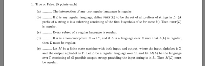 1. True or False. [5 points each (a) The intersection of any two regular languages is regular. (b)If L is any regular languag