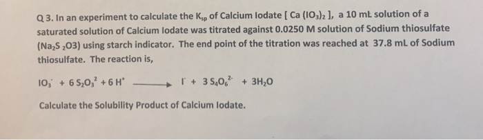 Q 3. In an experiment to calculate the Ksp of Calcium lodate [ Ca (IOs)21, a 10 mt solution of a saturated solution of Calcium lodate was titrated against 0.0250 M solution of Sodium thiosulfate (NaS ,03) using starch indicator. The end point of the titration was reached at 37.8 mL of Sodium thiosulfate. The reaction is, IO, + 65,032 + 6H, → I. + 35,062. +3%。 Calculate the Solubility Product of Calcium lodate.