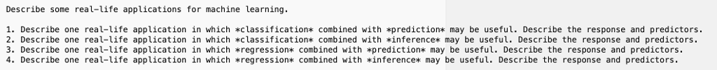 Describe some real-life applications for machine learning 1. Describe one real-life application in which lassification* combined with *prediction* may be useful. Describe the response and predictors. 2. Describe one real-life application in which classification* combined with inference* may be useful. Describe the response and predictors. 3. Describe one real-life application in which *regression* combined with *prediction* may be useful. Describe the response and predictors. 4. Describe one real-life application in which regression* combined with *inference* may be useful. Describe the response and predictors.