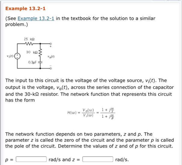 Example 13.2-1 (See Example 13.2-1 in the textbook for the solution to a similar problem.) vi(r) voln The input to this circuit is the voltage of the voltage source, vi(t). The output is the voltage, Vo(t), across the series connection of the capacitor and the 30-k2 resistor. The network function that represents this circuit has the form The network function depends on two parameters, z and p. The parameter z is called the zero of the circuit and the parameter p is called the pole of the circuit. Determine the values of z and of p for this circuit. rad/s and z -[ rad/s