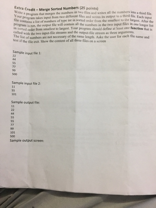 Ext ra Credit - Merge Sorted Numbers (25 points) Write a program that merges then Your program takes input from two different files and writes its output to a third file. Each input tile contains a list of numbers of type int in sorted order from the smallest to the largest. After the program is run, the output file will contain all the numbers in the two input files in one longer list in sorted order from smallest to largest. Your program should define at least one function that is called with the two input-file streams and the 

<div class=