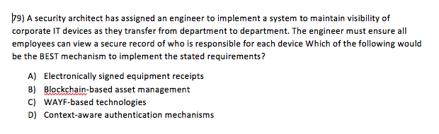 79) A security architect has assigned an engineer to implement a system to maintain visibility of corporate IT devices as they transfer from department to department. The engineer must ensure all employees can view a secure record of who is responsible for each device Which of the following would be the BEST mechanism to implement the stated requirements? A) Electronically signed equipment receipts B) Blockchain-based asset management C) WAYF-based technologies D) Context-aware authentication mechanisms