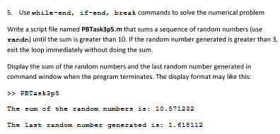 5. Use while-end, if-end, bre교k commands to solve the numerical problem Write a script file named PBTask3p5.m that sums a sequence of random numbers (use randn) until the sum is greater than 10. If the random numbergenerated is greater than 3, exit the loop immediately without doing the sum. Display the sum of the random numbers and the last random number generated in command window when the program terminates. The display format may like this: PETask3p5 The um o the rand om numbers is: 10.571232 The last random number generated : 1.618112