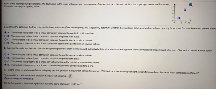 Refer to the accompanying scatterplot. the four points in the lower left comer are measurements from women, and the four points in the upper right corner are from men complete parts (a) through (e) below i: a. examins the panern of the four points in the lower left coner (from women) only, and subjectivelly determine whother there appears to be a correlation between x and y for women. choose the correct answer below ?a there does not appear to bo a linear correlation because the points do not form a line. b. there appears to be a linear comelation because the points form a ine o c. there appears to be a linear correlation because the points form an obvious pattem. o d. there does not appear to be a inear correlation because the points form an obvious pattorn. b. examine the pattern of the four points in the upper right comer (from men) only, and subjectively determine whether there appears to be a correlation between x and y for men choose the correct answer below o a. there appears to be a linear correlation because the points form an obvious pattern o b. there appears to be a inear correlation because the points form a line o c. there does not appear to be a linear corrolation because the points fom an obvious patern d. thero does rot appear to be alier comelanon because the ports do not lomaino t. find the inear corelation cofficient using only the four points n the lowcr kit comer (for women, wl tne tour poins i the corelaton coemeent for the ports in the lower loft corner ar.? n the upper right comer (for men) have the same linear correlation coefficient? type an intoger or a fraction.) do the four points in the upper right comer have the same correlation coeficient?