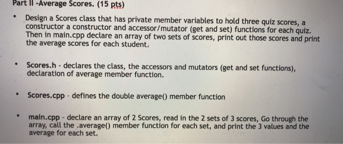 Part II -Average Scores. (15 pts) Design a Scores class that has private member variables to hold three quiz scores, a constructor a constructor and accessor/mutator (get and set) functions for each quiz. Then in main.cpp declare an array of two sets of scores, print out those scores and print the average scores for each student. Scores.h- declares the class, the accessors and mutators (get and set functions), declaration of average member function. Scores.cpp -defines the double average() member function main.cpp -declare an array of 2 Scores, read in the 2 sets of 3 scores, Go through the array, call the .average() member function for each set, and print the 3 values and the average for each set.