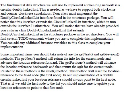The fundamental data structure we will use to implement a token ring network is a circular doubly linked list. This is needed as we have to support both clockwise and counter-clockwise simulations. Your class must implement the DoublyCircularLinkedList interface found in the structures package. You will notice that this interface extends the CircularLinkedList interface, which in turm extends the interface ListInterface. You will notice that we have already provided you a starter class DoublyCircularLinkedList that extends DoublyCircularLinkedList in the structures package in the sre 

<div class=