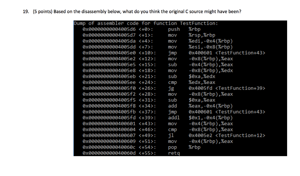 19. (5 points) Based on the disassembly below, what do you think the original C source might have been? Dump of assembler code for function TestFunction: push mov 0x00000000004005d6 <+0 0x00000000004005d7 <+1> 0xeeeeeeeeee4ee5da(+4 > : mov %edi,-8x4(Xrbp) 0x00000000004005dd <+7> 0xe0000000004805e0 <+10 jmp ex400601 <TestFunction+43> 0xe0000000004005e2 <+12 mov-0x8(rbp),%eax 0x00000000004005e5 <+15>: 8x00000000004005e8(+18); mov -8x8(Xrbp),%edx exe0000000004805eb <+21>:sub $0xa,%edx 0x00000000004005ee <+24> 0xe0000000004005fe <+26 jgx4005fd <TestFunction+39> 0xeeeeeeeeee4ee5f2(+28>: mov -8x8(Xrbp),Xeax ex00000000004005f5 <+31sub $0xa,%eax 0x00000000004005f8 <+34> 0xe0000000004005fb <+37>:jmp ex400601 <TestFunction+43> 0xe0000000004005fd <+39 addl $ex1, -0x4(%rbp) %rbp %rsp,%rbp mov %esi,-8x8(%rbp) sub -0x4rbp),%eax cmp %eax , %eax add %eax,-8x4(%rbp) ex0000000000400601 (+46% -9x4(Xrbp),%eax -ex8ese2pcTestFunction4D +43); mov cmp 8x0000000000400604 <+46); Cmp -9x8(Xrbp),Xeax 0xe000000000400607 <+49> jl x4005e2<TestFunction+12> exe000000000400609 <+51mov -0x4(rbp),%eax 0x000000000040060c +54>: pop %rbp retq 0060d <+55: