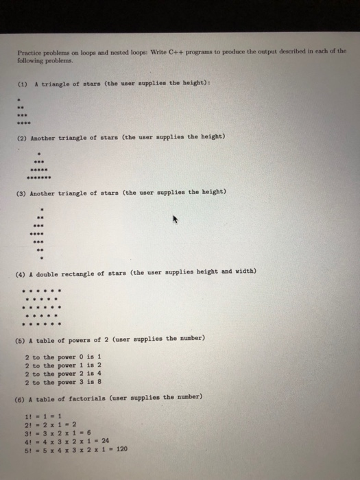 Practice problems on loops and nested loops: Write C++ programs to produce the output described in each of the following problems. (1) A triangle of ธtars (the uธer supplies the height): (2) Another triangle of stars (the user supplies the height) (3) Another triangle of stars (the user supplies the height) (4) A double rectangle of ธtars (the user supplies height and width) (5) A table of povers of 2 (user supplies the number) 2 to the power 

<div class=