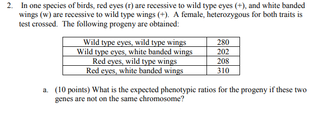 2. In one species of birds, red eyes (r) are recessive to wild type eyes ), and white banded wings (w) are recessive to wild type wings (+). A female, heterozygous for both traits is test crossed. The following progeny are obtained: 280 202 208 310 Wild type eyes, white banded wings Red eyes, wild type wings (10 points) What is the expected phenotypic ratios for the progeny if these two genes are not on the same chromosome? a.