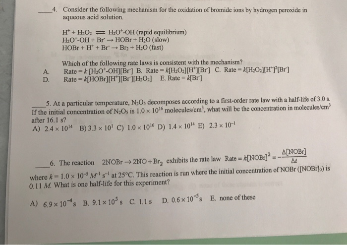 Consider the following mechanism for the oxidation of bromide ions by hydrogen peroxide in aqueous acid solution. H + H2O2 H2O+-OH (rapid equilibrium) H2O+-OH + Br → HOBr + H2O (slow) HOBr + H+ + Br-→ Br2 + H2O (fast) Which of the following rate laws is consistent with the mechanism? A. Rate k[HO-OH][Br] B. Rate kHO2H ]Br] C. Rate kHOHTBr] D. Rate HOBr][H][Br][HO2] E. Rate K[Br] 5. At a particular temperature, N20s decomposes according to a first-order rate law with a half-life of 3.0 s. If the initial concentration of N205 is 1.0 × 1016 molecules cm3 what will be the concentration in molecules cm after 16.1 s? A) 2.4 × 1014 B) 3.3 × 10 C) 1.0 x 1016 D) 1.4 x 1014 E) 2.3 x 10-1 2NOBr→2N0+Br2 exhibits the rate law Rate-fNOBr]2=-A[NOBr] 6. The reaction where k = 1.0 × 10-5Mi s-1 at 25°C. This reaction is run where the initial concentration of NOBr (NOBrjo) is 0.11 M. What is one half-life for this experiment? B.9. 1x10s s C. 1.1 s D. 0.6×10-5s E. none of these A) 6.9 x10-4s