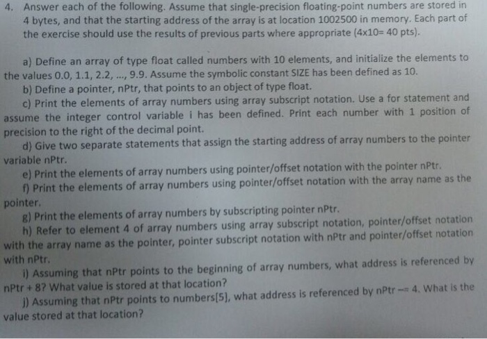Answer each of the following. Assume that single-precision floating-point numbers are stored in 4 bytes, and that the starting address of the array is at location 1002500 in memory. Each part of the exercise should use the results of previous parts where appropriate (4x10- 40 pts). 4. a) Define an array of type float called numbers with 10 elements, and initialize the elements to the values 0.0, 1.1, 2.2.,.., 9.9. Assume the symbolic constant SIZE has been defined as 1o. b) Define a pointer, nPtr, that points to an object of type float. 

<div class=