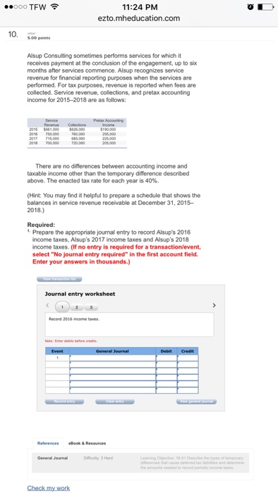 11:24 PM ezto.mheducation.com ..000TFw令 10. peint Alsup Consulting sometimes performs services for which it receives payment at the conclusion of the engagement, up to six months after services commence. Alsup recognizes service revenue for financial reporting purposes when the services are performed. For tax purposes, revenue is reported when fees are collected. Service revenue, colections, and pretax accounting income for 2015-2018 are as follows: 2095 6 There are no differences between accounting income and taxable inoome other than the temporary difference described above. The enacted tax rate for each year is 40%. (Hint: You may find it helpful to prepare a schedule that shows the balances in service revenue receivable at December 31, 2015- 2018.) 1 Prepare the appropriate journall entry to record Alsups 2016 income taxes, Alsups 2017 income taxes and Alsups 2018 income taxes. (If no entry is required for a transaction/event, select No journal entry required in the first account field Enter your answers in Journal entry worksheet Record 2016 income tas