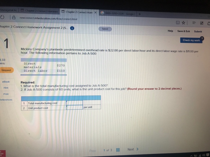 Chapter 2 Connect a Chapter 2 Connect Hom X 100 3200 2220-Googes + heducat ml hapter 2 Connect Homework Assignment 2 (. Help Save & Exit Submit Check my work Mickley Companys plantwide predetermined overhead rate is $22.00 per direct labor- hour. The following information pertains to Job A-500: hour and its direct labor wage rate is $11.00 per 3.33 ints Direct materials Direct labor $270 Skipped $110 eBook Required: 1. What is the total manufacturing cost assigned to Job A-500? 2. If Job A-500 consists of 60 units, what is the unit product cost for this job? (Round your answer to 2 decimal places) Hint Print 1. Total manufacturing cost 2. Unit product cost per unit Prev 1 of 3E Next>