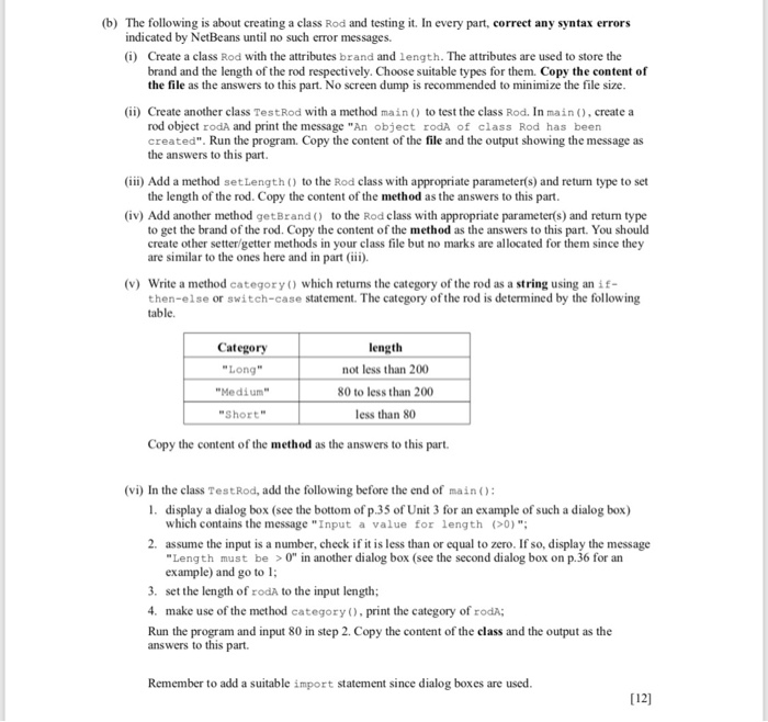 (b) The following is about creating a class Rod and testing it. In every part, correct any syntax errors indicated by NetBeans until no such error messages. (i) Create a class Rod with the attributes brand and length. The attributes are used to store the brand and the length of the rod respectively. Choose suitable types for them. Copy the content of the file as the answers to this part. No screen dump is recommended to minimize the file size (ii) Create another class TestRod with a method main) to test the class Rod. In main ), create 

<div class=
