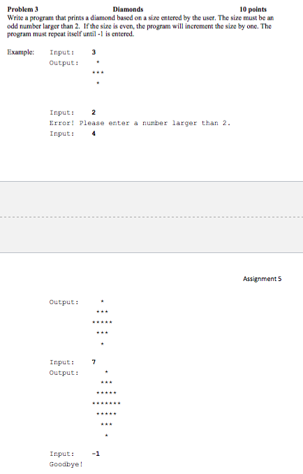 Diamonds 10 points Problem 3 Write a program that prints a diamond based on a size entered by the user. The size must be an odd number larger than 2. If the size is even, the program will increment the size by one. The program must repeat itself until-1 is entered. Example: Input: 3 Output: Input: 2 Error! Please enter a number larger than 2 Input:4 Assignment 5 Output: Input: 7 Output: Input: 1 Goodbye!
