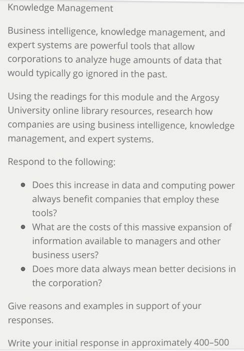 Knowledge Management Business intelligence, knowledge management, and expert systems are powerful tools that allow corporations to analyze huge amounts of data that would typically go ignored in the past. Using the readings for this module and the Argosy University online library resources, research how companies are using business intelligence, knowledge management, and expert systems. Respond to the following: Does this increase in data and computing power always benefit companies that employ these tools? What are the costs of this massive expansion of information available to managers and other business users? Does more data always mean better decisions in the corporation? Give reasons and examples in support of your responses. Write your initial response in approximately 400-500