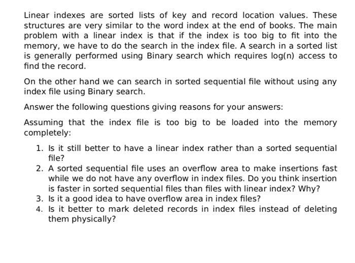 Linear indexes are sorted lists of key and record location values. These structures are very similar to the word index at the end of books. The main problem with a linear index is that if the index is too big to fit into the memory, we have to do the search in the index file. A search in a sorted list is generally performed using Binary search which requires log(n) access to find the record. On the other hand we can search in sorted sequential file without using any index file using Binary search. Answer the following questions 

<div class=