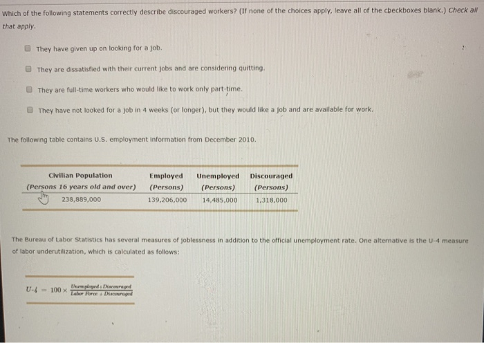 Which of the following statements correctly describe discouraged workers? (If none of the choices apply, leave all of the cbeckboxes blank.) Check all that apply. They have given up on looking for a job. They are dissatisfied with their current jobs and are considering quitting. They are full-time workers who would like to work only part-time. They have not looked for a job in 4 weeks (or longer), but they would like a job and are available for work. The following table contains U.S. employment information from December 2010. Civilian Population Employed Unemployed Discouraged (Persons 16 years old and over) (Persons) (rsons)(Persons) 139,206,000 14,485,0001,318,000 238,889,000 The Bureau of Labor Statistics has several measures of joblessness in addition to the official unemployment rate. One alternative is the U-4 measure of labor underutilization, which is calculated as follows: