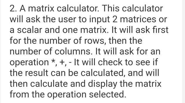 2. A matrix calculator. This calculator will ask the user to input 2 matrices or a scalar and one matrix. It will ask first for the number of rows, then the number of columns. It will ask for an operation *, +, It will check to see if the result can be calculated, and will then calculate and display the matrix from the operation selected.