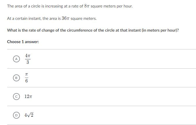 The area of a circle is increasing at a rate of 8π square meters per hour. At a certain instant, the area is 36π square meters. What is the rate of change of the circumference of the circle at that instant (in meters per hour)? Choose 1 answer: 4π c 12T D) 4V2
