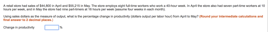 A retail store had sales of $44,800 in April and $55,215 in May. The store employs eight full-time workers who work a 40-hour week. In April the store also had seven part-time workers at 10 hours per week, and in May the store had nine part-timers at 16 hours per week (assume four weeks in each month) Using sales dollars as the measure of output, what is the percentage change in productivity (dollars output per labor hour) from April to May? (Round your intermediate calculations and final answer to 2 decimal places.) Change in productivity