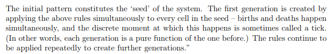 The initial pattern constitutes the seed of the system. The first generation is created by applying the above rules simultan