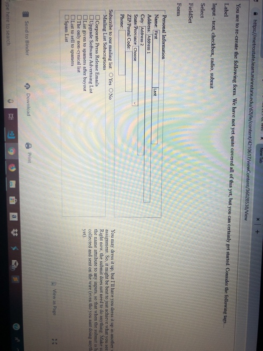 İ https//metrostatelearnmannstateedu/d2ne/content/4210617/viewContent/36028538/View You are to re-create the following form. We have not yet quite covered all of this yet, but you can certainly get started. Consider Label Input - text, checkbox, radio, submit Select FieldSet Form Name: Frst Address: Address 1 City: Address 2 State Province ZIP/Postal Code Last You may dress it up, but Ill have you dressit up in anothesr assignment. So, it might be best to just achieve what you see Right now, the submit does not need to do anything Make s the name attribute to any inputs, so that when the submit is 

<div class=