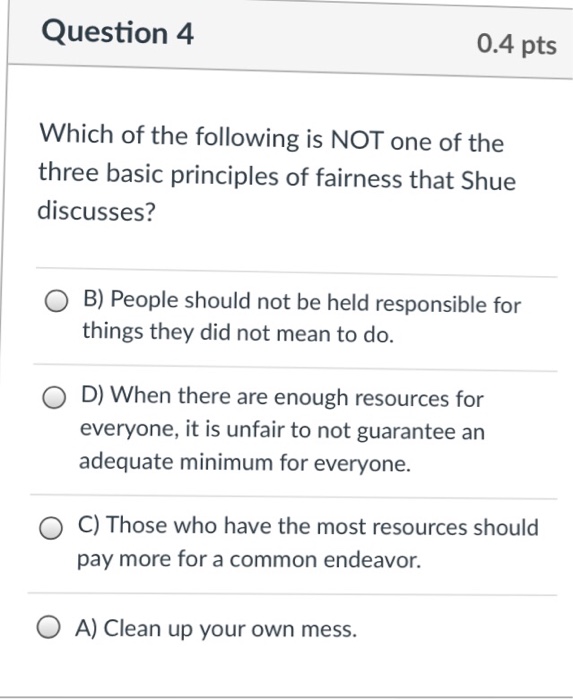 Question 4 0.4 pts Which of the following is NOT one of the three basic principles of fairness that Shue discusses? O B) People should not be held responsible for things they did not mean to do. D) When there are enough resources for everyone, it is unfair to not guarantee an adequate minimum for everyone. C) Those who have the most resources should pay more for a common endeavor. O A) Clean up your own mess.