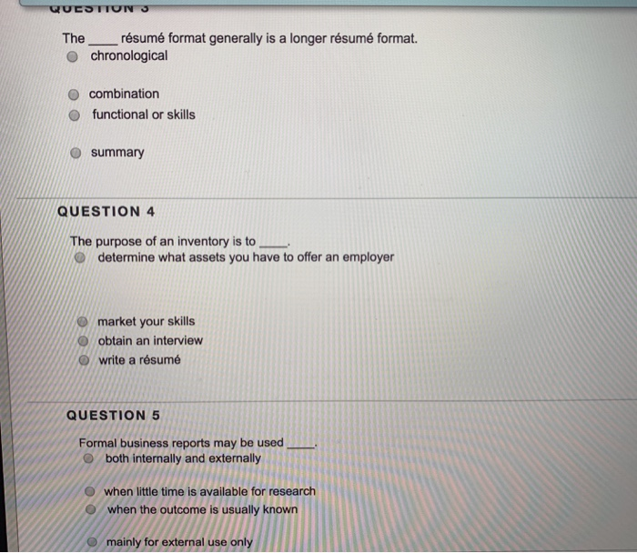 The résumé format generally is a longer résumé format. o chronological O combination O functional or skills o summary QUESTION 4 The purpose of an inventory is to determine what assets you have to offer an employer market your skills O obtain an interview O write a résumé QUESTION 5 Formal business reports may be used O both internally and externally 0 when little time is available for research 0 when the outcome is usually known mainly for external use ony