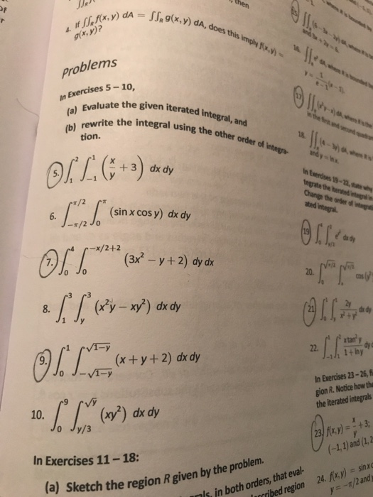 JJA (s.g(x,y) dA,does this imply fx.) .y) dA, does gx, M)? problems In Exercises 5-10, valuate the given iterated in rewrite the integral using the other order d he Ever t ssins the other order of nter integral, and tion. order of integra andyhx 2 r1 +3) dx dy ated integral. (sin x cos y) dx dy -/2o -x/2+2 x-y+2) dy dk o Jo 20. 22.LLm- OLI-Fi, (x ty+2) dx dy n Exercises 23-26, f gion R. Notice how the the iterated integrals (x) dx dy Jo Jy/3 (-1,1) and (12 In Exercises 11-18: (a) Sketch the region R given by the proble ribed region 24. fix.y) sin nls in both orders, that eval-