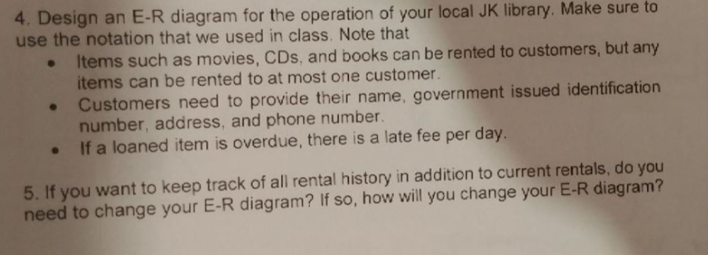 4. Design an E-R diagram for the operation of your local JK library. Make sure to Items such as movies, CDs, and books can be rented to customers, but any . Customers need to provide their name, government issued identification use the notation that we used in class. Note that items can be rented to at most one customer number, address, and phone number. If a loaned item is overdue, there is a late fee per day. . 5. If you want to keep track of all rental history in addition to current rentals, do you need to change your E-R diagram? If so, how will you change your E-R diagram?