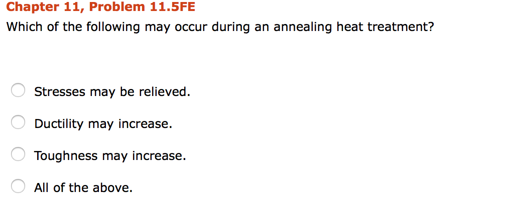 Chapter 11, Problem 11.5FE Which of the following may occur during an annealing heat treatment? Stresses may be relieved. Ductility may increase. Toughness may increase. All of the above.