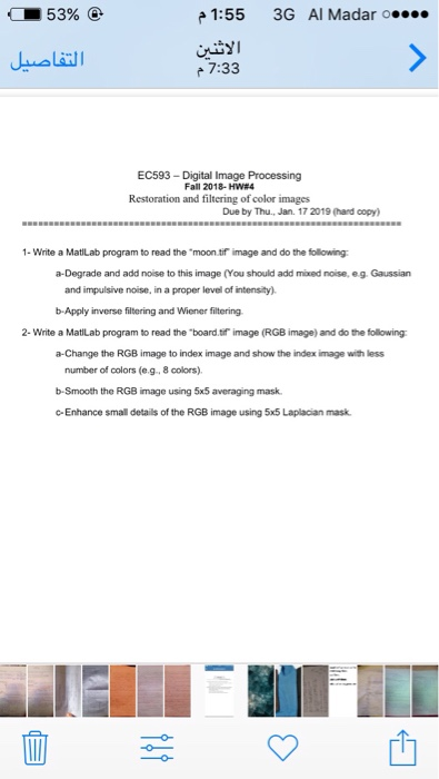1:55 3G Al Madar o 7:33 EC593-Digital Image Processing Fall 2018-HW#4 Restoration and filtering of color images Due by Thu, Jan. 17 2019 (hard copy) 1- Write a MatiLab program to read the moon tif image and do the following a-Degrade and add noise to this image (You should add mixed noise, eg. Gaussian and impulsive noise, in a proper level of intensity) b-Apply inverse filtering and Wiener filtering 2- Write a MatiLab program to read the board.tif image (RGB image) and do the following a-Change the RGB image to index image and show the index image with less number of colors (e.g, 8 colors) b-Smooth the RGB image using 5x5 averaging mask c-Enhance small details of the RGB image using 5x5 Laplacian mask