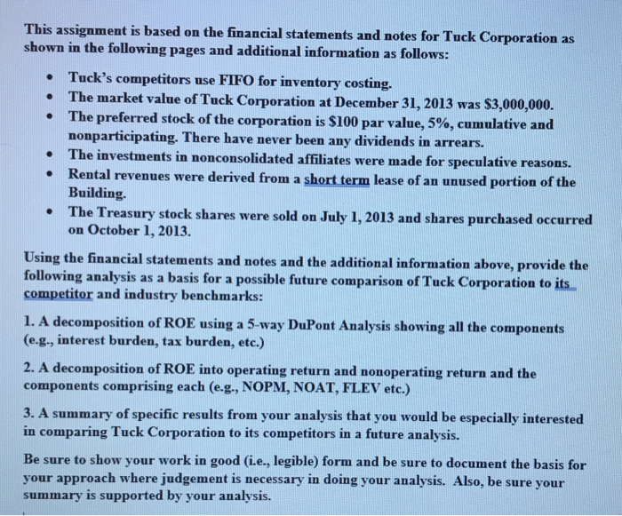 This assignment is based on the financial statements and notes for tuck corporation as shown in the following pages and additional information as follows: tucks competitors use fifo for inventory costing. the market value of tuck corporation at december 31, 2013 was $3,000,000. the preferred stock of the corporation is $100 par value, 5%, cumulative and nonparticipating. there have never been any dividends in arrears. the investments in nonconsolidated affiliates were made for speculative reasons. rental revenues were derived from a short term lease of an unused portion of the building. the treasury stock shares were sold on july 1, 2013 and shares purchased occurred on october 1, 2013 . · . . using the financial statements and notes and the additional information above, provide the following analysis as a basis for a possible future comparison of tuck corporation to its competitor and industry benchmarks: 1. a decomposition of roe using a 5-way dupont analysis showing all the components (e.g., interest burden, tax burden, etc.) 2. a decomposition of roe into operating return and nonoperating return and the components comprising each (e.g., nopm, noat, flev etc.) 3. a summary of specific results from your analysis that you would be especially interested in comparing tuck corporation to its competitors in a future analysis. be sure to show your work in good (i.e., legible) form and be sure to document the basis for your approach where judgement is necessary in doing your analysis. also, be sure your summary is supported by your analysis.