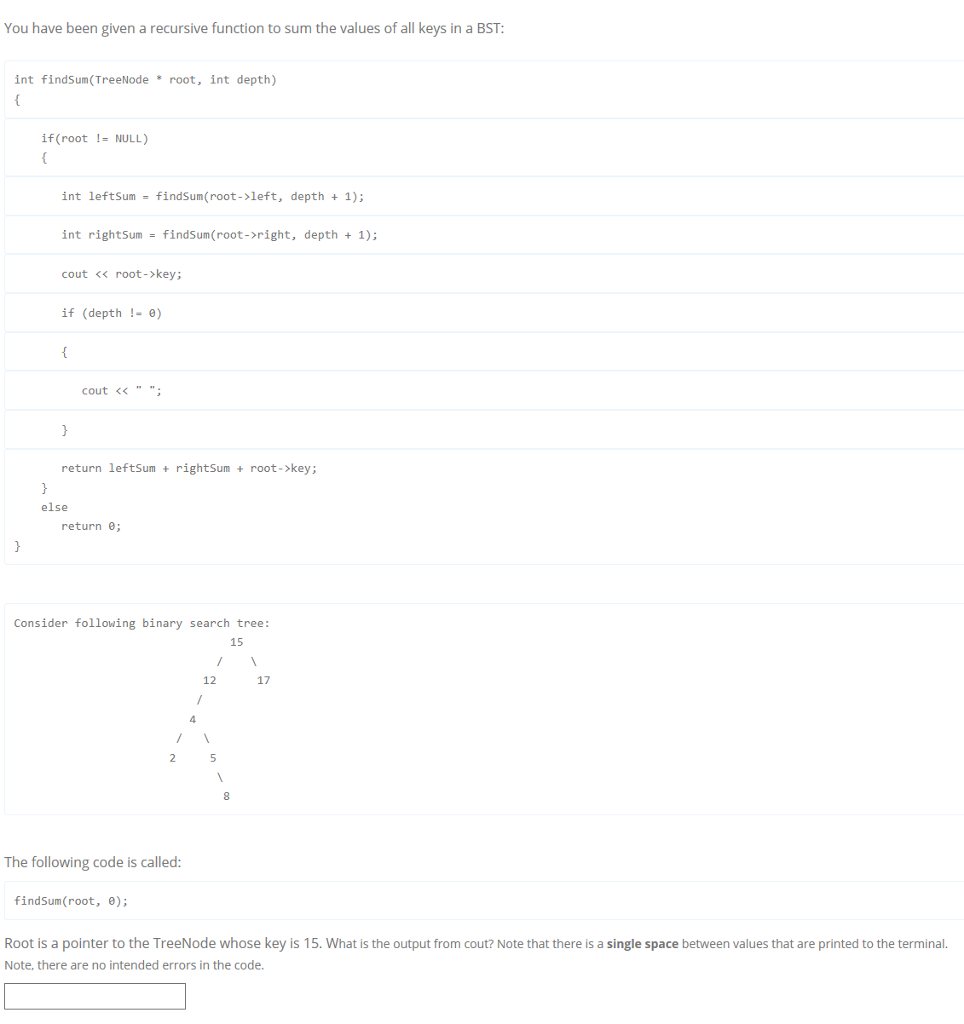 You have been given a recursive function to sum the values of all keys in a BST int findSum (TreeNode root, int depth) if (root 1- NULL) int leftSum = findSun(root->left, depth + 1); int rightSum findsun(root->right, depth + 1); cout << root->key; if (depth !-0) cout << return leftSum rightSumroot->key; else return e; Consider following binary search tree: 15 12 17 4 8 The following code is called findsum(root, θ); Root is a pointer to the TreeNode whose key is 15. What is the output from cout? Note that there is a single space between values that are printed to the terminal. Note, there are no intended errors in the code.