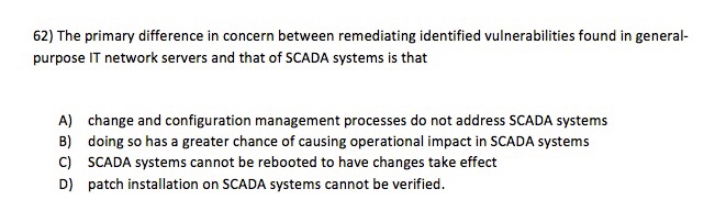 62) The primary difference in concern between remediating identified vulnerabilities found in general purpose IT network servers and that of SCADA systems is that A) B) C) D) change and configuration management processes do not address SCADA systems doing so has a greater chance of causing operational impact in SCADA systems SCADA systems cannot be rebooted to have changes take effect patch installation on SCADA systems cannot be verified