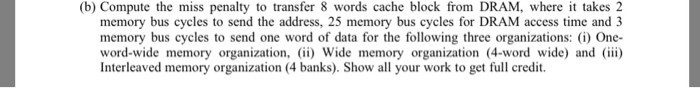 (b) Compute the miss penalty to transfer 8 words cache block from DRAM, where i takes 2 memory bus cycles to send the address, 25 memory bus cycles for DRAM access time and 3 memory bus cycles to send one word of data for the following three organizations (i) One- word-wide memory organization, ii) Wide memory organization (4-word wide) and i) Interleaved memory organization (4 banks). Show all your work to get full credit