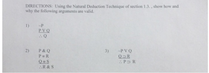 DIRECTIONS: Using the Natural Deduction Technique of section 1.3., show how and why the following arguments are valid. 1) P PVQ .Q 2) P&Q 3) PV Q P R