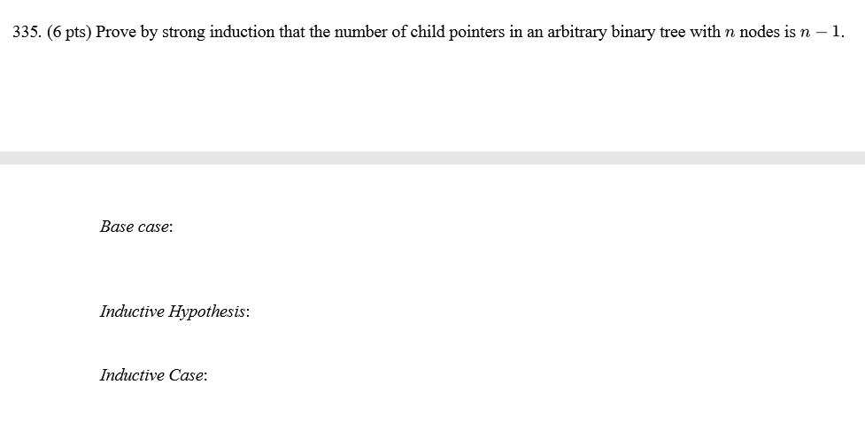 335. (6 pts) Prove by strong induction that the number of child pointers in an arbitrary binary tree with n nodes is n Base case Inductive Hypothesis Inductive Case: