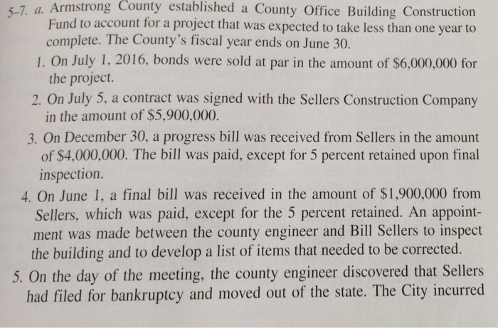5-7. a. Armstrong County established a County Office Building Construction Fund to account for a project that was expected to take less than one year to complete. The Countys fiscal year ends on June 30. the project. in the amount of $5,900,000. 1. On July 1, 2016, bonds were sold at par in the amount of $6,000,000 for 2. On July 5, a contract was signed with the Sellers Construction Company 3. On December 30, a progress bill was received from Sellers in the amount of $4,000,000. The bill was paid, except for 5 percent retained upon final inspection. 4. On June 1, a final bill was received in the amount of S1,900,000 from Sellers, which was paid, except for the 5 percent retained. An appoint- ment was made between the county engineer and Bill Sellers to inspect the building and to develop a list of items that needed to be corrected. 5. On the day of the meeting, the county engineer discovered that Sellers had filed for bankruptcy and moved out of the state. The City incurred