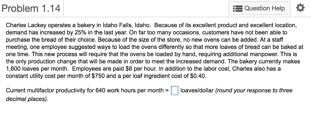 Problem 1.14 Question Help Charles Lackey operates a bakery in Idaho Falls, Idaho. Because of its excellent product and excellent location, demand has increased by 25% in the last year. On far too many occasions, customers have not been able to purchase the bread of their choice. Because of the size of the store, no new ovens can be added. At a staf meeting, one employee suggested ways to load the ovens differently so that more loaves of bread can be baked at one time. This new process will require that the ovens be loaded by hand, requiring additional manpower. This is the only production change that will be made in order to meet the increased demand. The bakery currently makes 1,600 loaves per month. Employees are paid $8 per hour. In addition to the labor cost, Charles also has a constant utility cost per month of $750 and a per loaf ingredient cost of $0.40. Current multifactor productivity for 640 work hours per monthloaves/dollar (round your response to three decimal places)