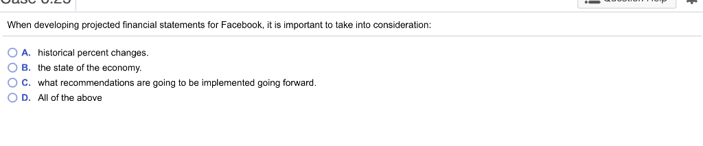 When developing projected financial statements for Facebook, it is important to take into consideration O A. historical percent changes. B. the state of the economy. ( C. what recommendations are going to be implemented going forward. O D. All of the above