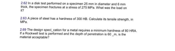 2.62 In a disk test performed on a specimen 25 mm in diameter and 6 mm thick, the specimen fractures at a stress of 275 MPa. What was the load on it? 2.63 A piece of steel has a hardness of 300 HB. Calculate its tensile strength, in MPa 2.69 The design speci_cation for a metal requires a minimum hardness of 80 HRA If a Rockwell test is performed and the depth of penetration is 60_m, is the material acceptable?